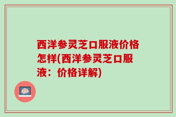 西洋参灵芝口服液价格怎样(西洋参灵芝口服液:价格详解) 西洋参灵芝口服液价格怎样(西洋参灵芝口服液:价格详解)