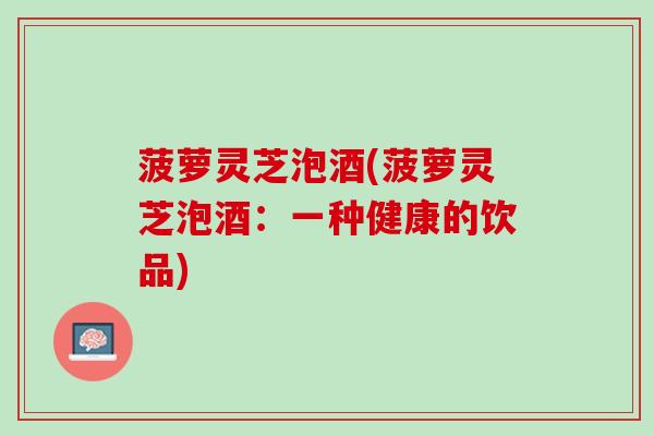 菠萝灵芝泡酒(菠萝灵芝泡酒：一种健康的饮品)