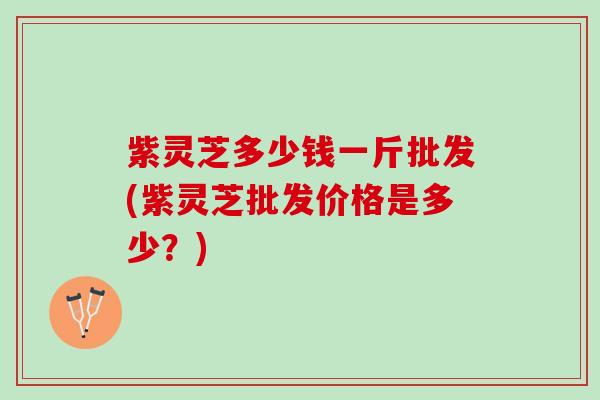 紫灵芝多少钱一斤批发(紫灵芝批发价格是多少？)