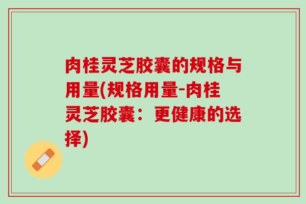 肉桂灵芝胶囊的规格与用量(规格用量-肉桂灵芝胶囊：更健康的选择)