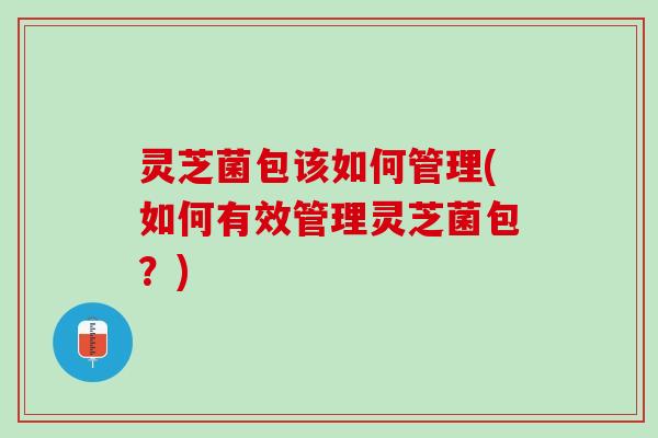 灵芝菌包该如何管理(如何有效管理灵芝菌包？)