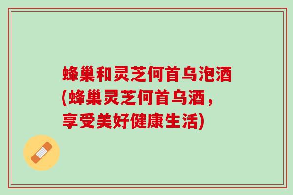 蜂巢和灵芝何首乌泡酒(蜂巢灵芝何首乌酒,享受美好健康生活) 蜂巢和灵芝何首乌泡酒(蜂巢灵芝何首乌酒,享受美好健康生活)