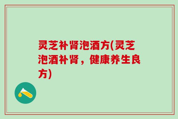 灵芝补泡酒方(灵芝泡酒补,健康养生良方) 灵芝补泡酒方(灵芝泡酒补,健康养生良方)