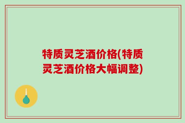 特质灵芝酒价格(特质灵芝酒价格大幅调整) 特质灵芝酒价格(特质灵芝酒价格大幅调整)