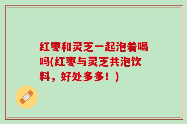 红枣和灵芝一起泡着喝吗(红枣与灵芝共泡饮料，好处多多！)