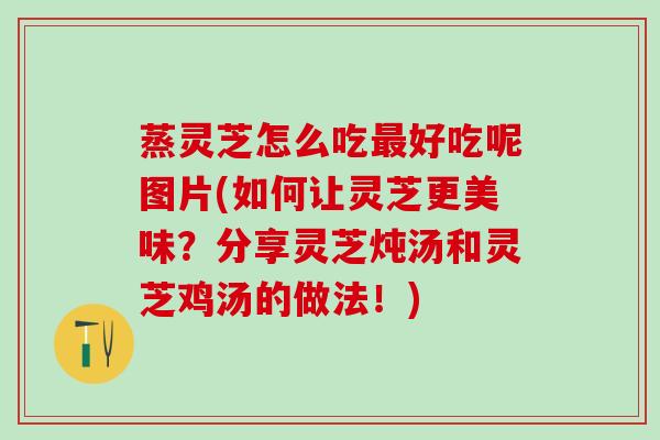 蒸灵芝怎么吃好吃呢图片(如何让灵芝更美味?分享灵芝炖汤和灵芝鸡汤的做法!) 蒸灵芝怎么吃好吃呢图片(如何让灵芝更美味?分享灵芝炖汤和灵芝鸡汤的做法!)