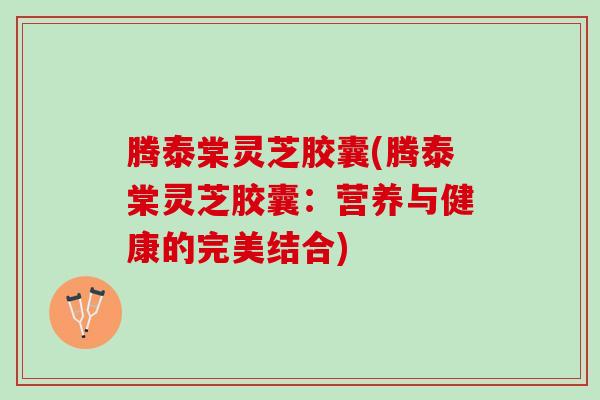 腾泰棠灵芝胶囊(腾泰棠灵芝胶囊：营养与健康的完美结合)