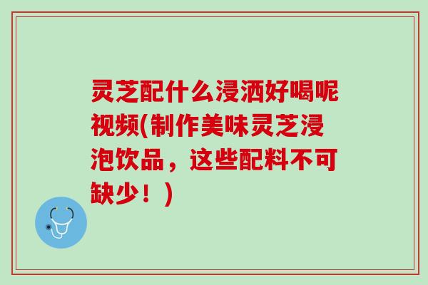 灵芝配什么浸洒好喝呢视频(制作美味灵芝浸泡饮品，这些配料不可缺少！)