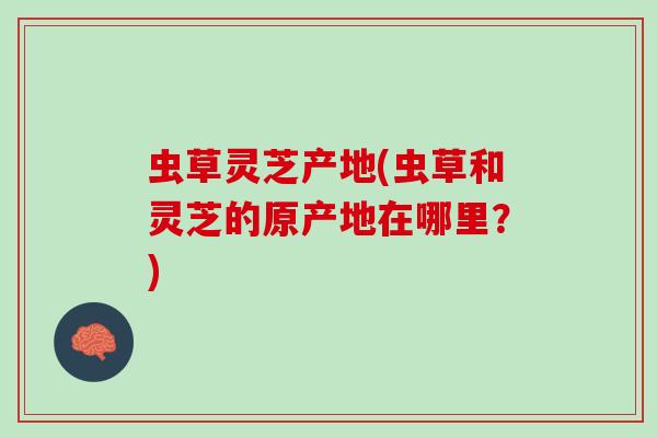 虫草灵芝产地(虫草和灵芝的原产地在哪里？)