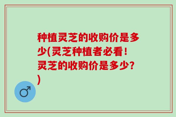 种植灵芝的收购价是多少(灵芝种植者必看！灵芝的收购价是多少？)