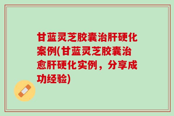 甘蓝灵芝胶囊治肝硬化案例(甘蓝灵芝胶囊治愈肝硬化实例，分享成功经验)