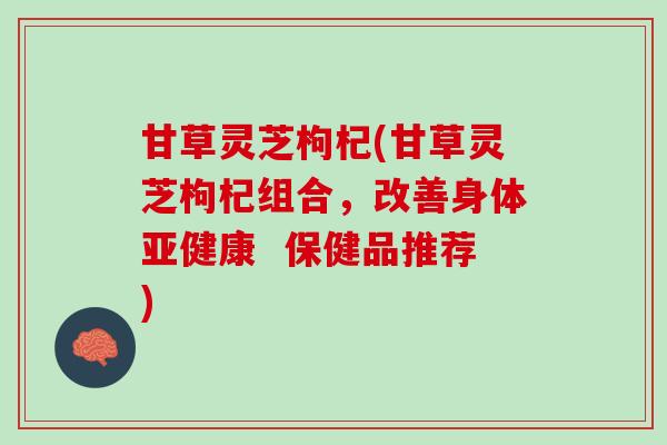 甘草灵芝枸杞(甘草灵芝枸杞组合，改善身体亚健康  保健品推荐)