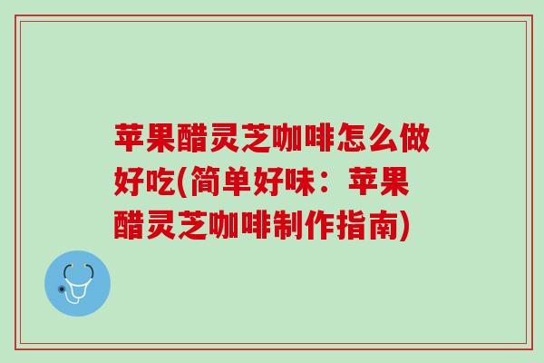 苹果醋灵芝咖啡怎么做好吃(简单好味：苹果醋灵芝咖啡制作指南)