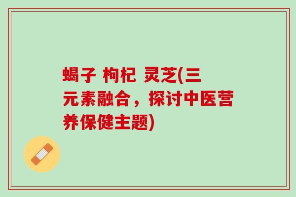 蝎子 枸杞 灵芝(三元素融合，探讨中医营养保健主题)