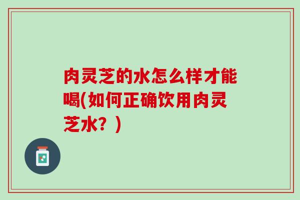 肉灵芝的水怎么样才能喝(如何正确饮用肉灵芝水？)