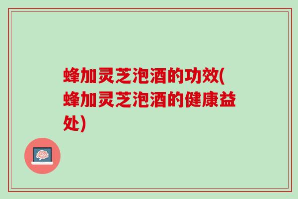 蜂加灵芝泡酒的功效(蜂加灵芝泡酒的健康益处)