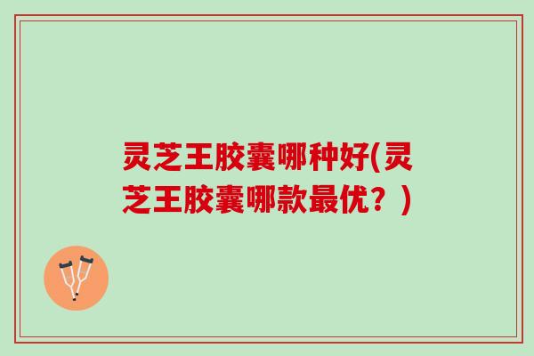 灵芝王胶囊哪种好(灵芝王胶囊哪款最优？)