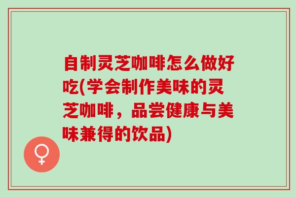 自制灵芝咖啡怎么做好吃(学会制作美味的灵芝咖啡，品尝健康与美味兼得的饮品)