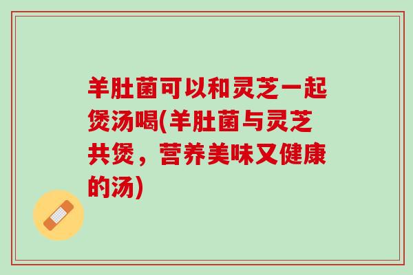 羊肚菌可以和灵芝一起煲汤喝(羊肚菌与灵芝共煲，营养美味又健康的汤)