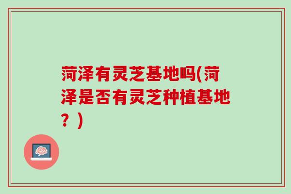 菏泽有灵芝基地吗(菏泽是否有灵芝种植基地？)