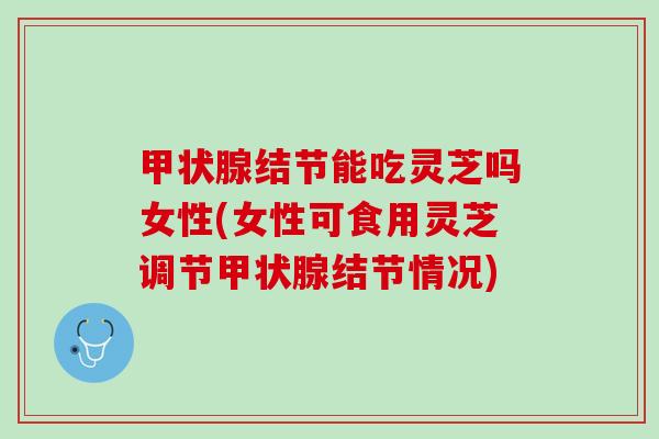 甲状腺结节能吃灵芝吗女性(女性可食用灵芝调节甲状腺结节情况)