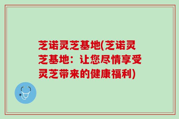 芝诺灵芝基地(芝诺灵芝基地：让您尽情享受灵芝带来的健康福利)