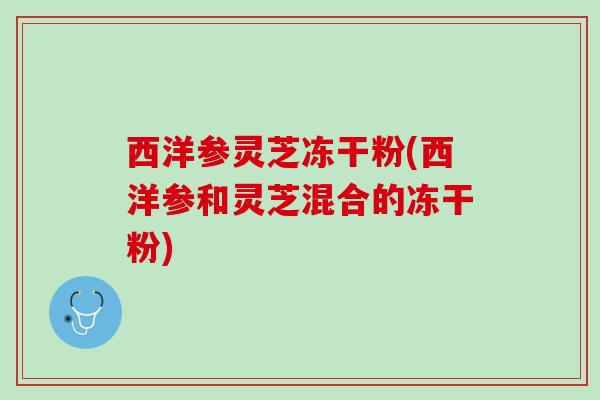 西洋参灵芝冻干粉(西洋参和灵芝混合的冻干粉)