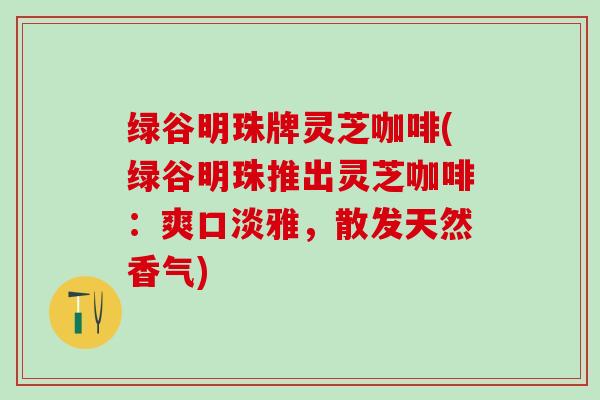 绿谷明珠牌灵芝咖啡(绿谷明珠推出灵芝咖啡：爽口淡雅，散发天然香气)