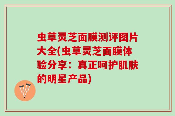 虫草灵芝面膜测评图片大全(虫草灵芝面膜体验分享：真正呵护肌肤的明星产品)
