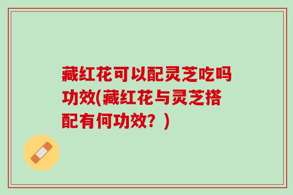 藏红花可以配灵芝吃吗功效(藏红花与灵芝搭配有何功效？)