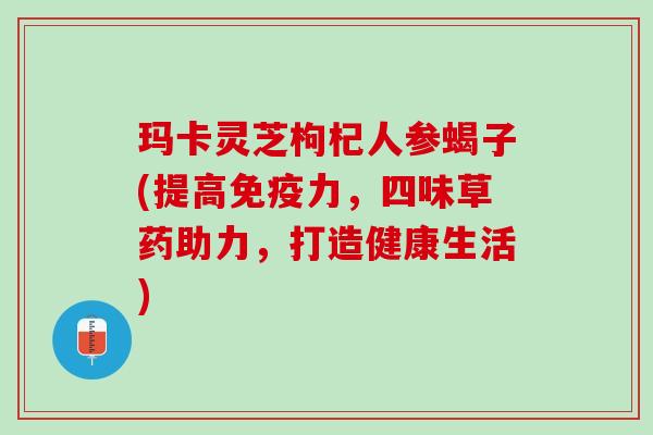玛卡灵芝枸杞人参蝎子(提高免疫力，四味草药助力，打造健康生活)