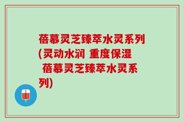 蓓慕灵芝臻萃水灵系列(灵动水润 重度保湿 蓓慕灵芝臻萃水灵系列)