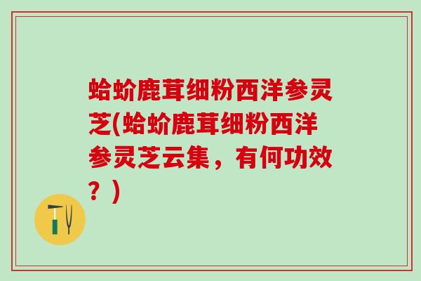 蛤蚧鹿茸细粉西洋参灵芝(蛤蚧鹿茸细粉西洋参灵芝云集，有何功效？)