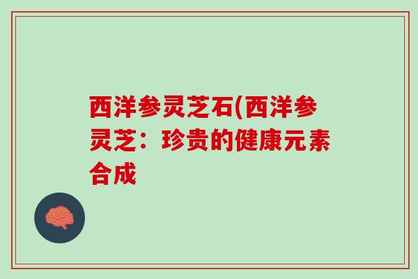 西洋参灵芝石(西洋参灵芝：珍贵的健康元素合成