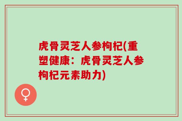 虎骨灵芝人参枸杞(重塑健康：虎骨灵芝人参枸杞元素助力)