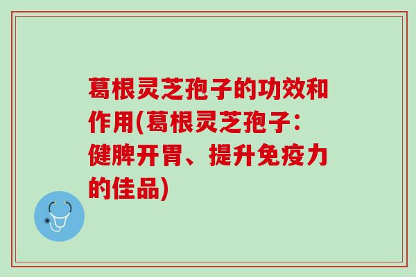 葛根灵芝孢子的功效和作用(葛根灵芝孢子：健脾开胃、提升免疫力的佳品)