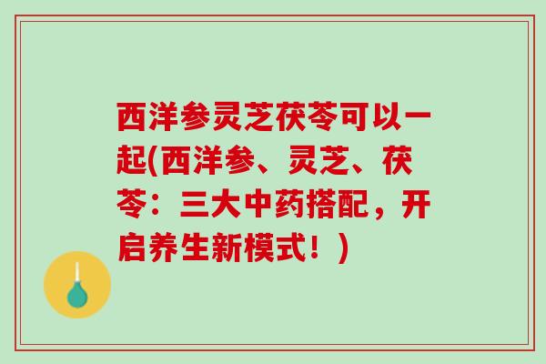 西洋参灵芝茯苓可以一起(西洋参、灵芝、茯苓：三大中药搭配，开启养生新模式！)