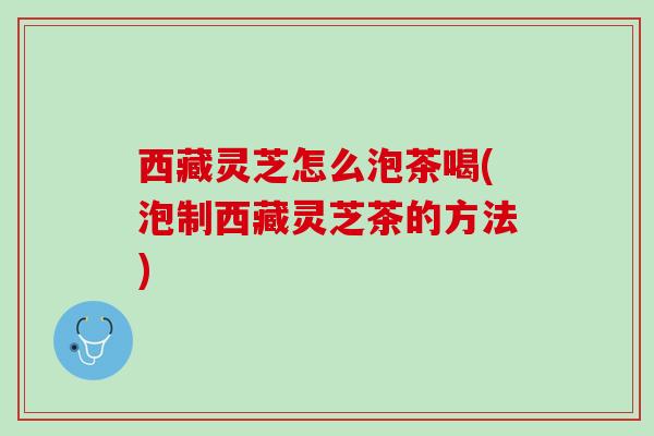 西藏灵芝怎么泡茶喝(泡制西藏灵芝茶的方法)
