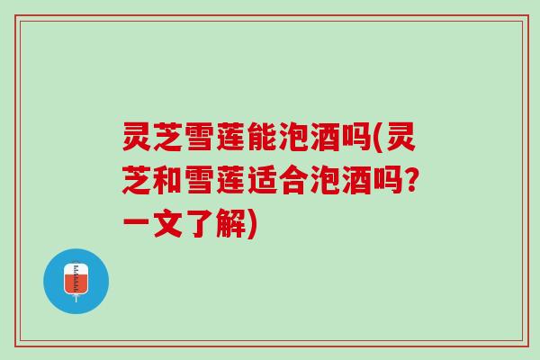 灵芝雪莲能泡酒吗(灵芝和雪莲适合泡酒吗？一文了解)