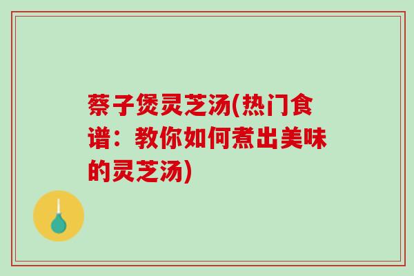 蔡子煲灵芝汤(热门食谱：教你如何煮出美味的灵芝汤)