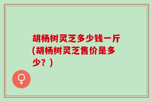 胡杨树灵芝多少钱一斤(胡杨树灵芝售价是多少？)