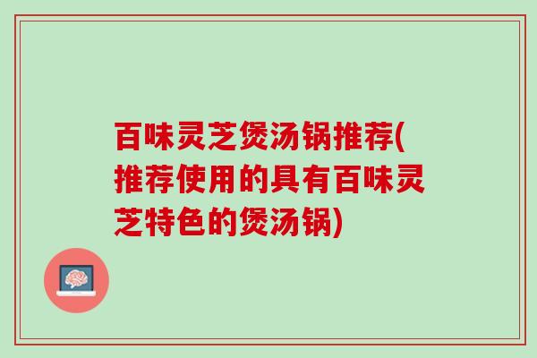 百味灵芝煲汤锅推荐(推荐使用的具有百味灵芝特色的煲汤锅)