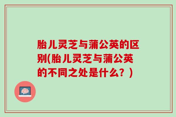 胎儿灵芝与蒲公英的区别(胎儿灵芝与蒲公英的不同之处是什么?) 胎儿灵芝与蒲公英的区别(胎儿灵芝与蒲公英的不同之处是什么?)
