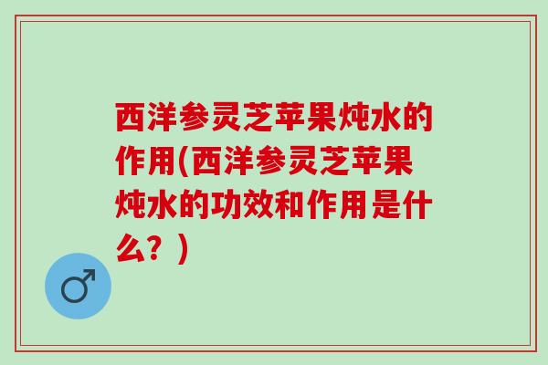 西洋参灵芝苹果炖水的作用(西洋参灵芝苹果炖水的功效和作用是什么？)