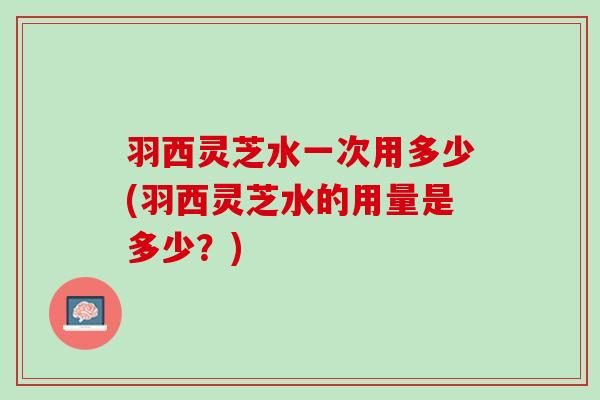 羽西灵芝水一次用多少(羽西灵芝水的用量是多少？)