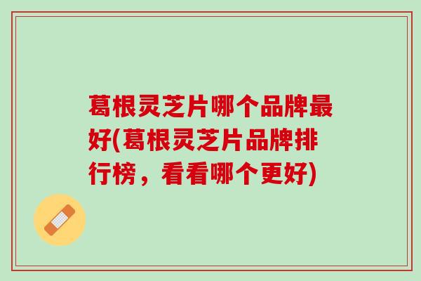 葛根灵芝片哪个品牌最好(葛根灵芝片品牌排行榜，看看哪个更好)