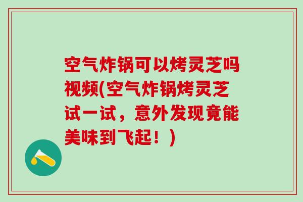 空气炸锅可以烤灵芝吗视频(空气炸锅烤灵芝试一试，意外发现竟能美味到飞起！)