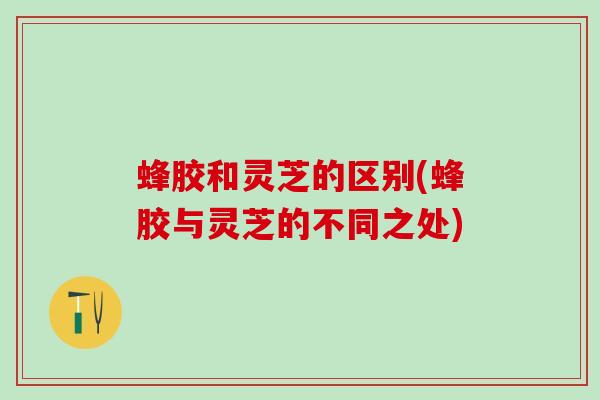 蜂胶和灵芝的区别(蜂胶与灵芝的不同之处)