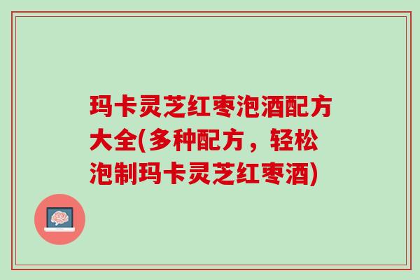 玛卡灵芝红枣泡酒配方大全(多种配方，轻松泡制玛卡灵芝红枣酒)