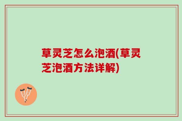 草灵芝怎么泡酒(草灵芝泡酒方法详解)